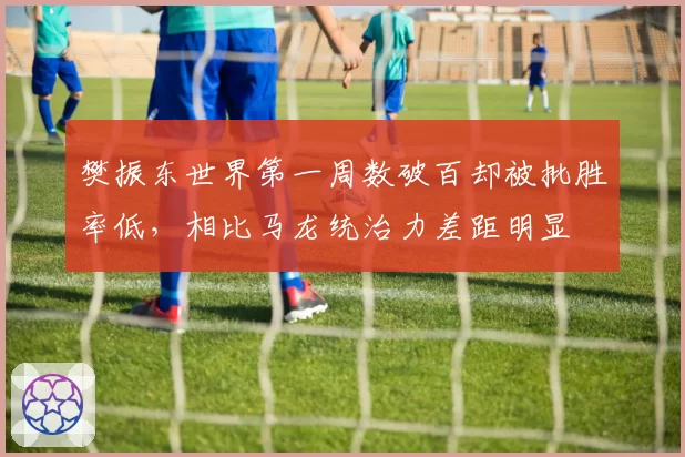 樊振东世界第一周数破百却被批胜率低，相比马龙统治力差距明显