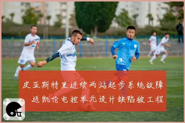 皮亚斯特里连续两站起步系统故障，迈凯伦电控单元设计缺陷被工程师曝光