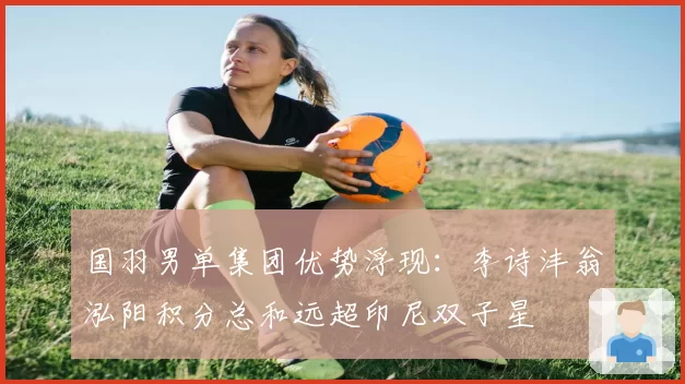 国羽男单集团优势浮现:李诗沣翁泓阳积分总和远超印尼双子星