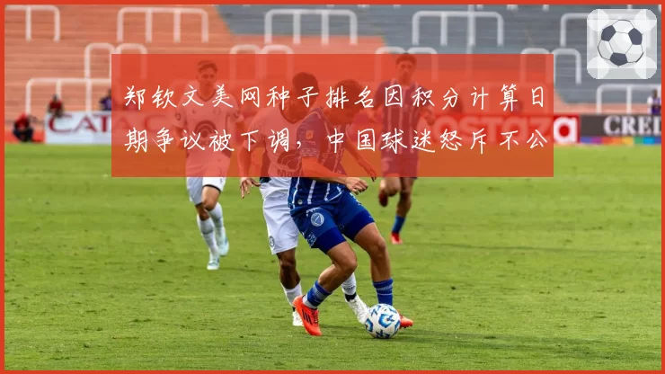 郑钦文美网种子排名因积分计算日期争议被下调,中国球迷怒斥不公