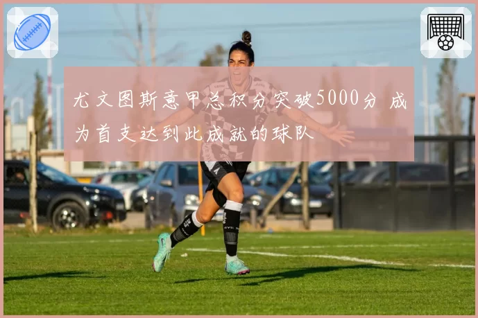 尤文图斯意甲总积分突破5000分 成为首支达到此成就的球队