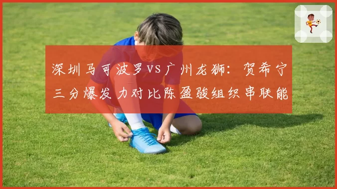 深圳马可波罗vs广州龙狮：贺希宁三分爆发力对比陈盈骏组织串联能力
