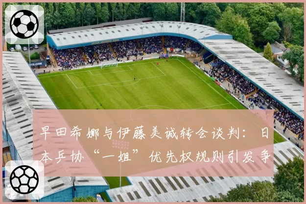 早田希娜与伊藤美诚转会谈判：日本乒协“一姐”优先权规则引发争议