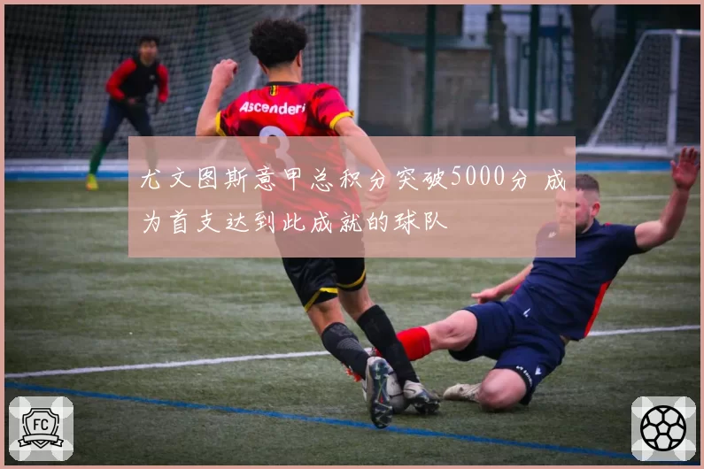 尤文图斯意甲总积分突破5000分 成为首支达到此成就的球队