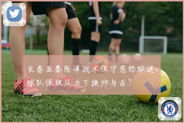 长春亚泰陈洋战术保守惹怒球迷，球队保级压力下换帅与否？