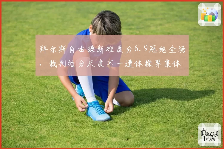 拜尔斯自由操新难度分6.9冠绝全场,裁判给分尺度不一遭体操界集体声讨__br_