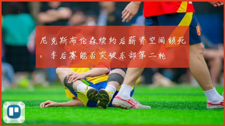 尼克斯布伦森续约后薪资空间锁死，季后赛能否突破东部第二轮
