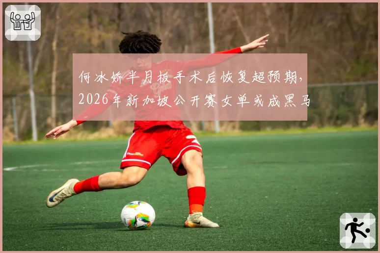 何冰娇半月板手术后恢复超预期，2026年新加坡公开赛女单或成黑马