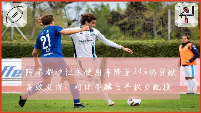 阿不都沙拉木使用率降至24%仍贡献高效发挥，对比齐麟出手权分配模式迥异