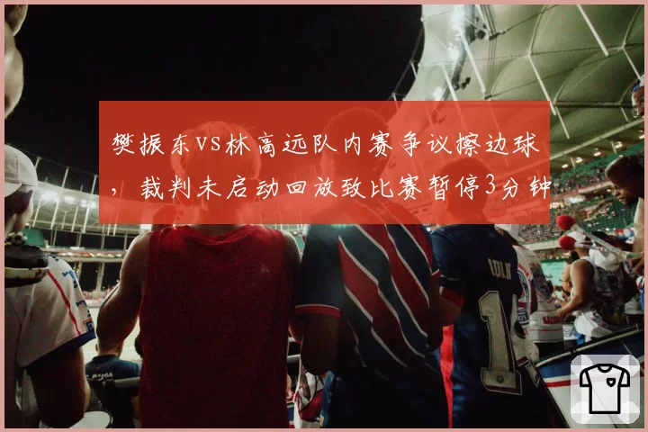 樊振东vs林高远队内赛争议擦边球,裁判未启动回放致比赛暂停3分钟