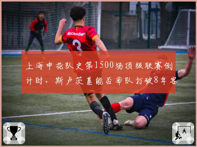 上海申花队史第1500场顶级联赛倒计时,斯卢茨基能否率队打破8年客场不胜海港魔咒?