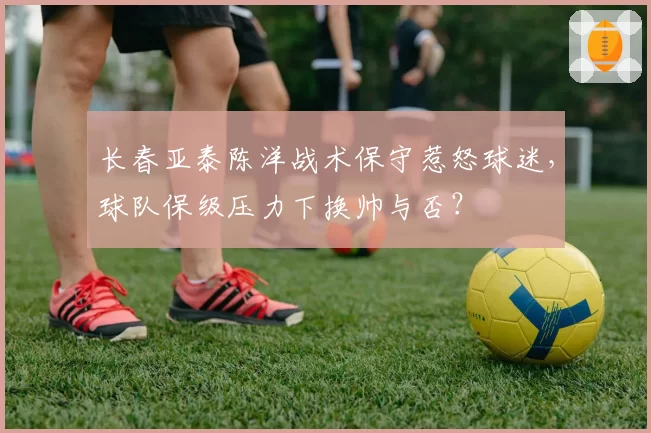长春亚泰陈洋战术保守惹怒球迷，球队保级压力下换帅与否？