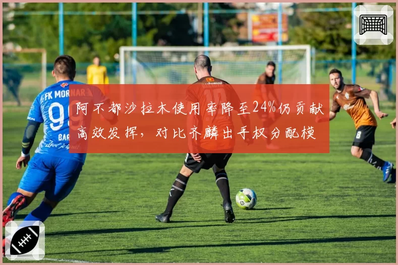 阿不都沙拉木使用率降至24%仍贡献高效发挥，对比齐麟出手权分配模式迥异