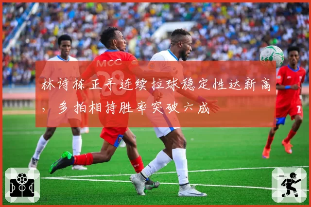 林诗栋正手连续拉球稳定性达新高，多拍相持胜率突破六成