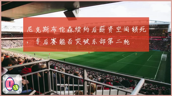 尼克斯布伦森续约后薪资空间锁死，季后赛能否突破东部第二轮