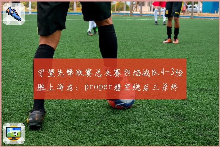 守望先锋联赛总决赛烈焰战队4-3险胜上海龙，proper猎空绕后三杀终结加时惊魂？