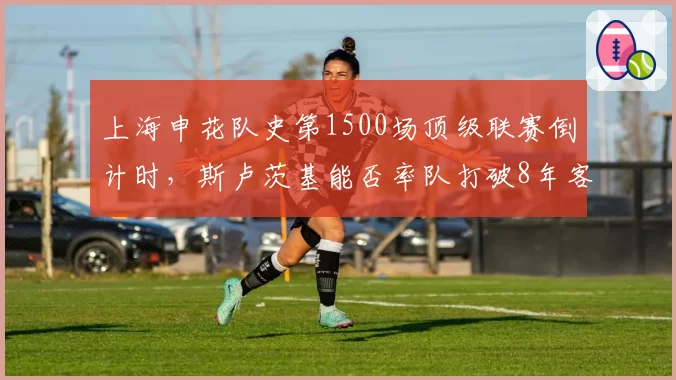 上海申花队史第1500场顶级联赛倒计时，斯卢茨基能否率队打破8年客场不胜海港魔咒？
