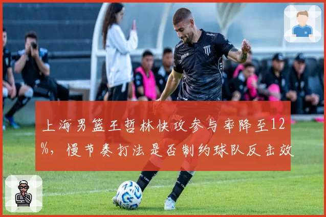 上海男篮王哲林快攻参与率降至12%，慢节奏打法是否制约球队反击效率？