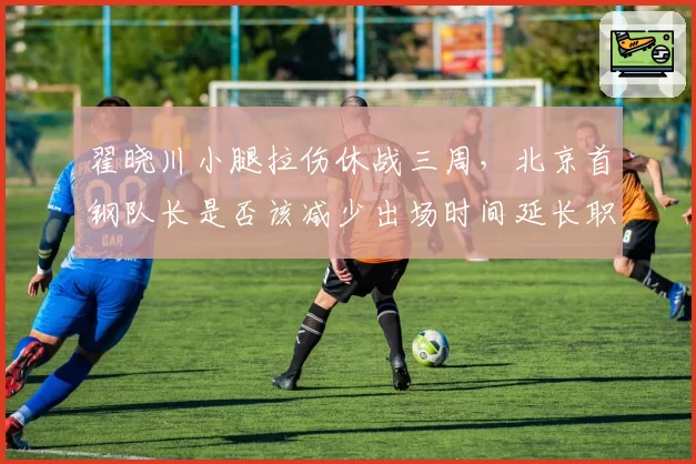 翟晓川小腿拉伤休战三周，北京首钢队长是否该减少出场时间延长职业生涯？