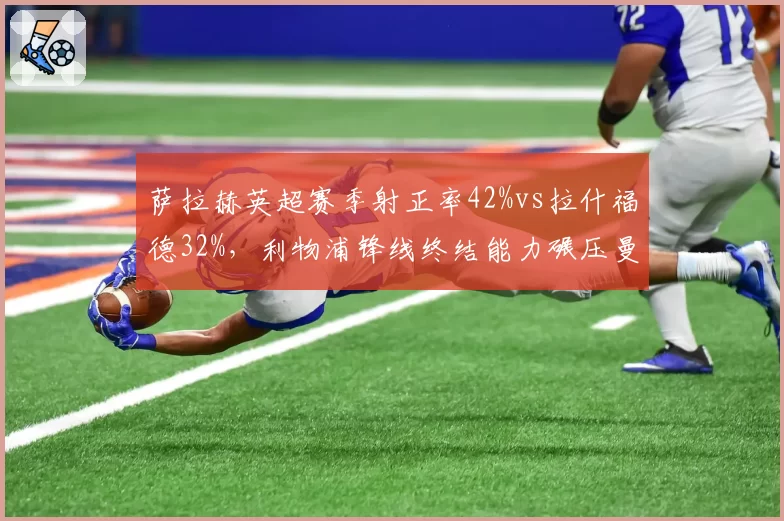 萨拉赫英超赛季射正率42%vs拉什福德32%,利物浦锋线终结能力碾压曼联
