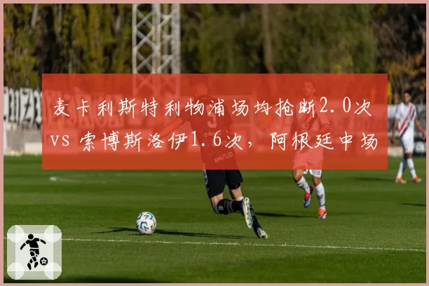 麦卡利斯特利物浦场均抢断2.0次 vs 索博斯洛伊1.6次,阿根廷中场防守硬度更胜一筹