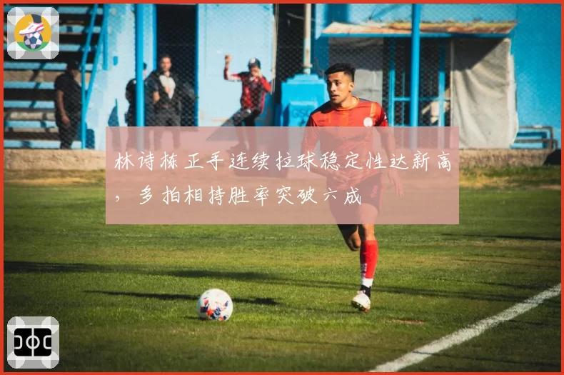 林诗栋正手连续拉球稳定性达新高，多拍相持胜率突破六成
