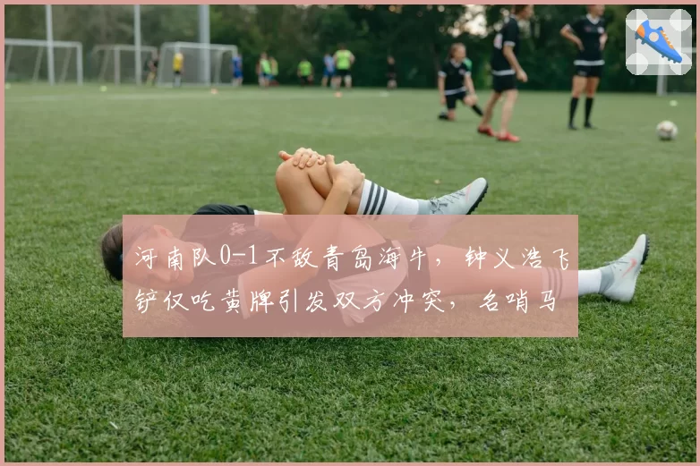 河南队0-1不敌青岛海牛，钟义浩飞铲仅吃黄牌引发双方冲突，名哨马宁执法尺度再遭质疑