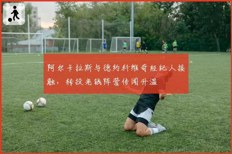 阿尔卡拉斯与德约科维奇经纪人接触，转投老钱阵营传闻升温