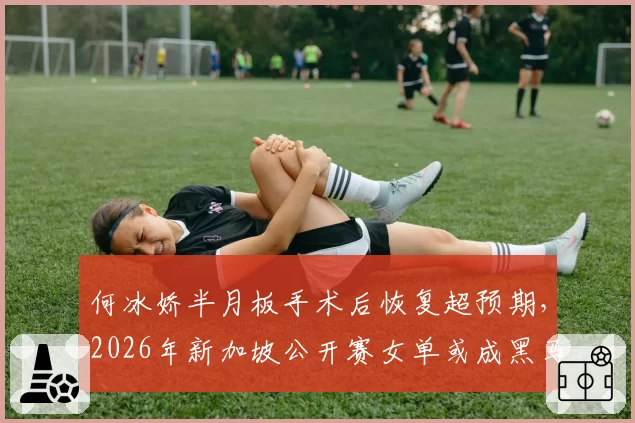 何冰娇半月板手术后恢复超预期，2026年新加坡公开赛女单或成黑马