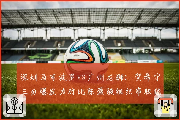 深圳马可波罗vs广州龙狮：贺希宁三分爆发力对比陈盈骏组织串联能力