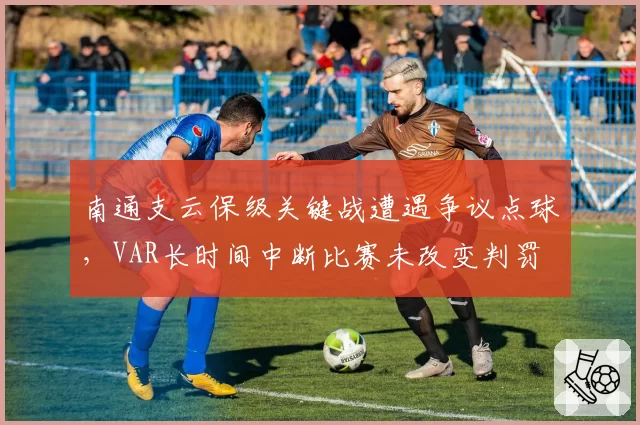 南通支云保级关键战遭遇争议点球，VAR长时间中断比赛未改变判罚